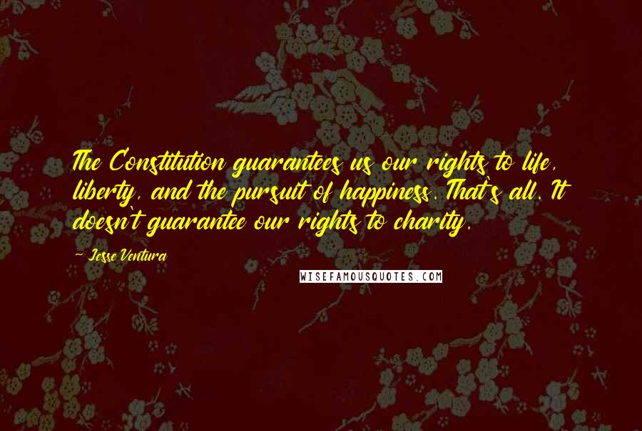 Jesse Ventura quotes: The Constitution guarantees us our rights to life, liberty, and the pursuit of happiness. That's all. It doesn't guarantee our rights to charity.