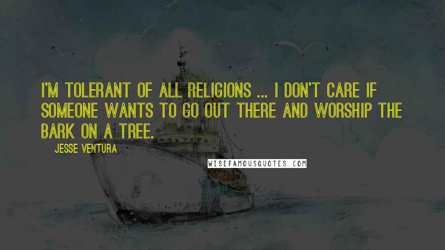 Jesse Ventura quotes: I'm tolerant of all religions ... I don't care if someone wants to go out there and worship the bark on a tree.