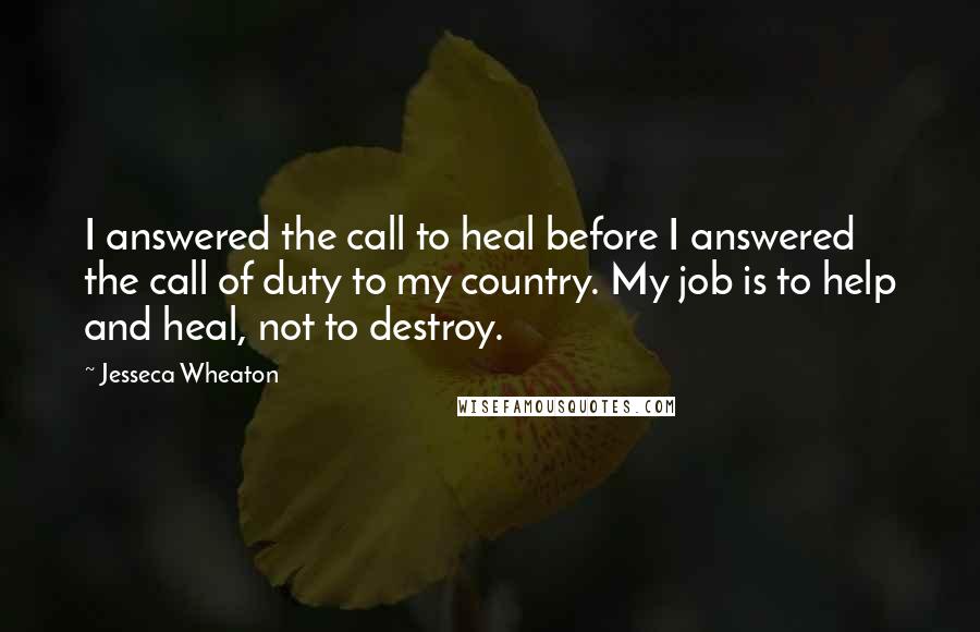Jesseca Wheaton quotes: I answered the call to heal before I answered the call of duty to my country. My job is to help and heal, not to destroy. Jesseca Wheaton quotes: I answered the call to heal before I answered the call of duty to my country. My job is to help and heal, not to destroy.