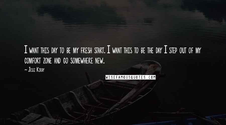 Jessi Kirby quotes: I want this day to be my fresh start. I want this to be the day I step out of my comfort zone and go somewhere new.