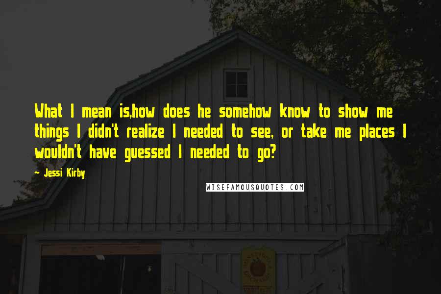 Jessi Kirby quotes: What I mean is,how does he somehow know to show me things I didn't realize I needed to see, or take me places I wouldn't have guessed I needed to