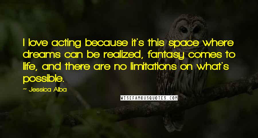 Jessica Alba quotes: I love acting because it's this space where dreams can be realized, fantasy comes to life, and there are no limitations on what's possible. Jessica Alba quotes: I love acting because it's this space where dreams can be realized, fantasy comes to life, and there are no limitations on what's possible.