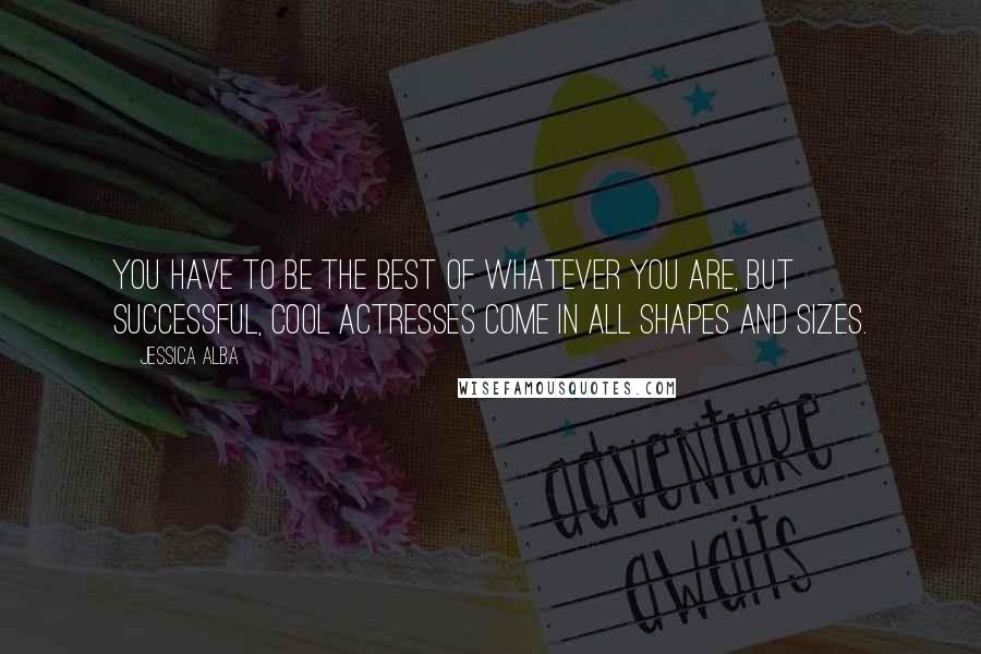 Jessica Alba quotes: You have to be the best of whatever you are, but successful, cool actresses come in all shapes and sizes.