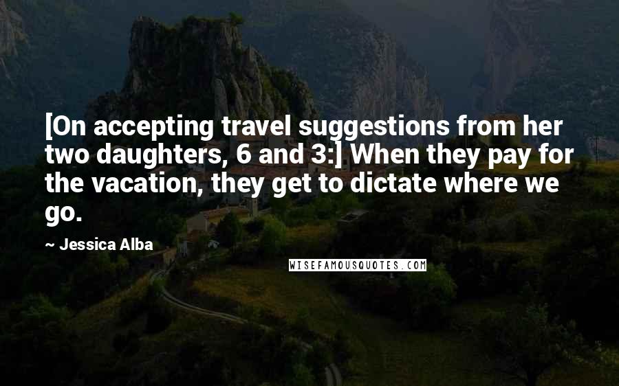 Jessica Alba quotes: [On accepting travel suggestions from her two daughters, 6 and 3:] When they pay for the vacation, they get to dictate where we go.