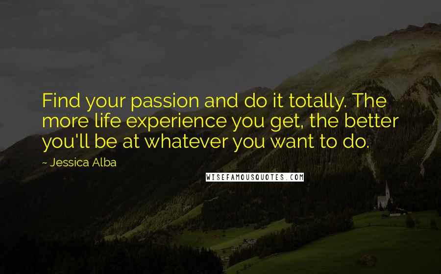 Jessica Alba quotes: Find your passion and do it totally. The more life experience you get, the better you'll be at whatever you want to do. Jessica Alba quotes: Find your passion and do it totally. The more life experience you get, the better you'll be at whatever you want to do.