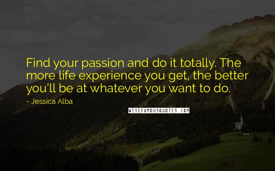 Jessica Alba quotes: Find your passion and do it totally. The more life experience you get, the better you'll be at whatever you want to do.