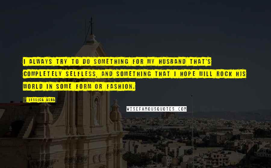 Jessica Alba quotes: I always try to do something for my husband that's completely selfless, and something that I hope will rock his world in some form or fashion.
