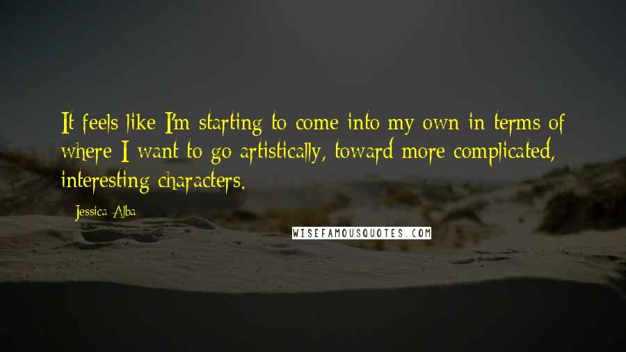Jessica Alba quotes: It feels like I'm starting to come into my own in terms of where I want to go artistically, toward more complicated, interesting characters. Jessica Alba quotes: It feels like I'm starting to come into my own in terms of where I want to go artistically, toward more complicated, interesting characters.