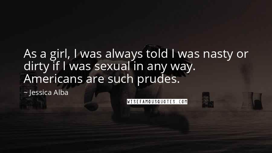 Jessica Alba quotes: As a girl, I was always told I was nasty or dirty if I was sexual in any way. Americans are such prudes. Jessica Alba quotes: As a girl, I was always told I was nasty or dirty if I was sexual in any way. Americans are such prudes.