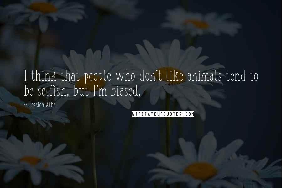 Jessica Alba quotes: I think that people who don't like animals tend to be selfish, but I'm biased.