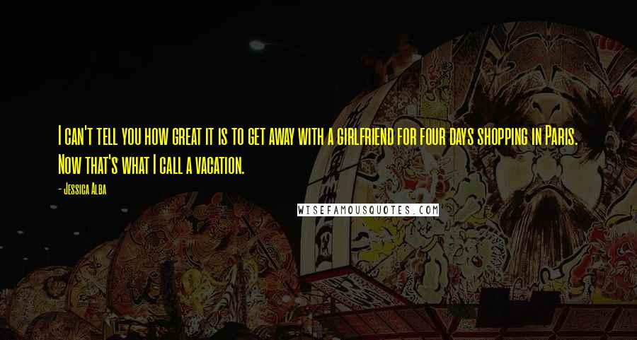 Jessica Alba quotes: I can't tell you how great it is to get away with a girlfriend for four days shopping in Paris. Now that's what I call a vacation.