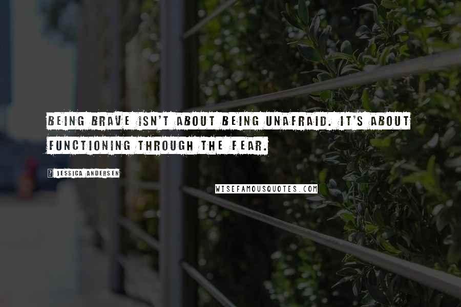 Jessica Andersen quotes: Being brave isn't about being unafraid. It's about functioning through the fear.