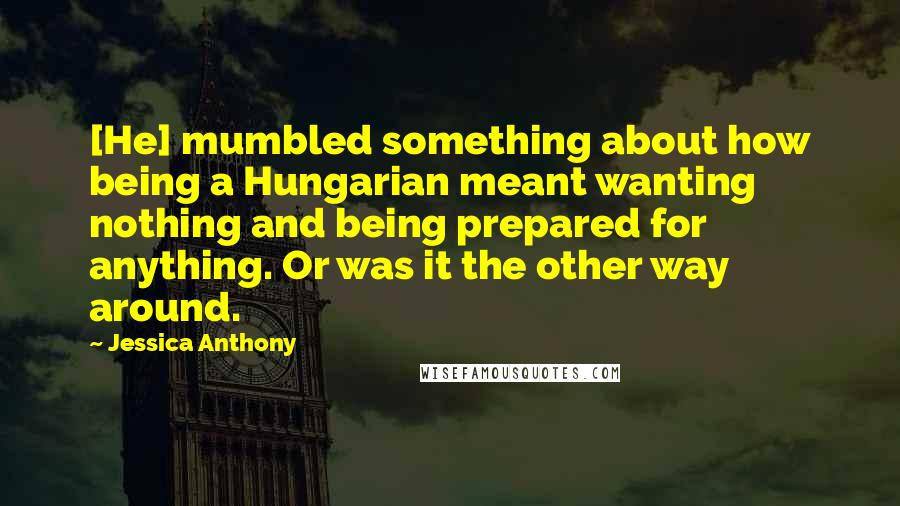 Jessica Anthony quotes: [He] mumbled something about how being a Hungarian meant wanting nothing and being prepared for anything. Or was it the other way around.