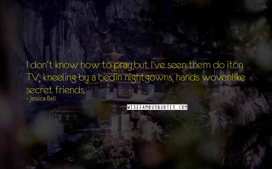 Jessica Bell quotes: I don't know how to pray,but I've seen them do iton TV; kneeling by a bedin nightgowns, hands wovenlike secret friends. Jessica Bell quotes: I don't know how to pray,but I've seen them do iton TV; kneeling by a bedin nightgowns, hands wovenlike secret friends.
