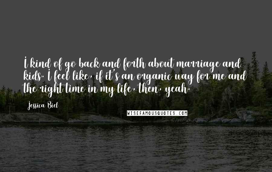 Jessica Biel quotes: I kind of go back and forth about marriage and kids. I feel like, if it's an organic way for me and the right time in my life, then, yeah.