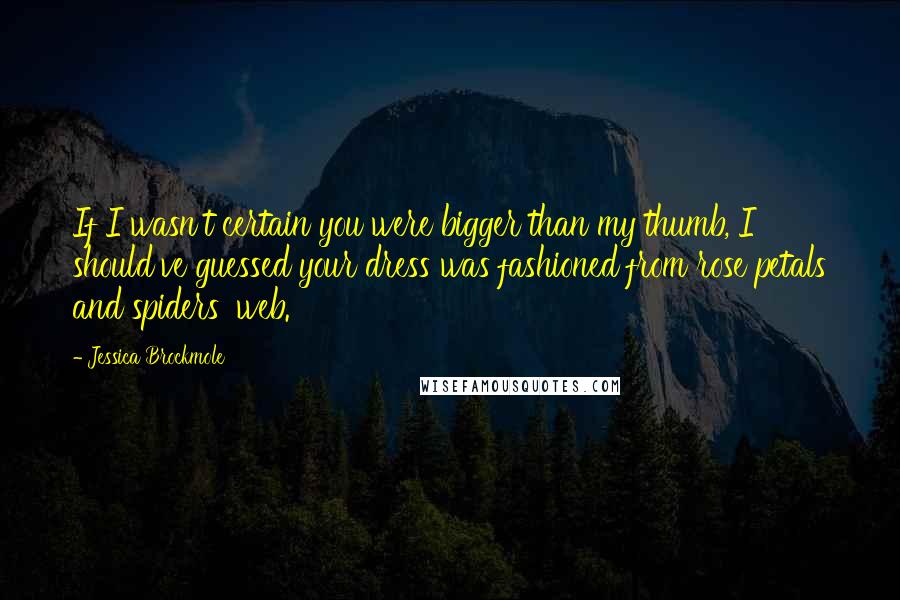 Jessica Brockmole quotes: If I wasn't certain you were bigger than my thumb, I should've guessed your dress was fashioned from rose petals and spiders' web. Jessica Brockmole quotes: If I wasn't certain you were bigger than my thumb, I should've guessed your dress was fashioned from rose petals and spiders' web.