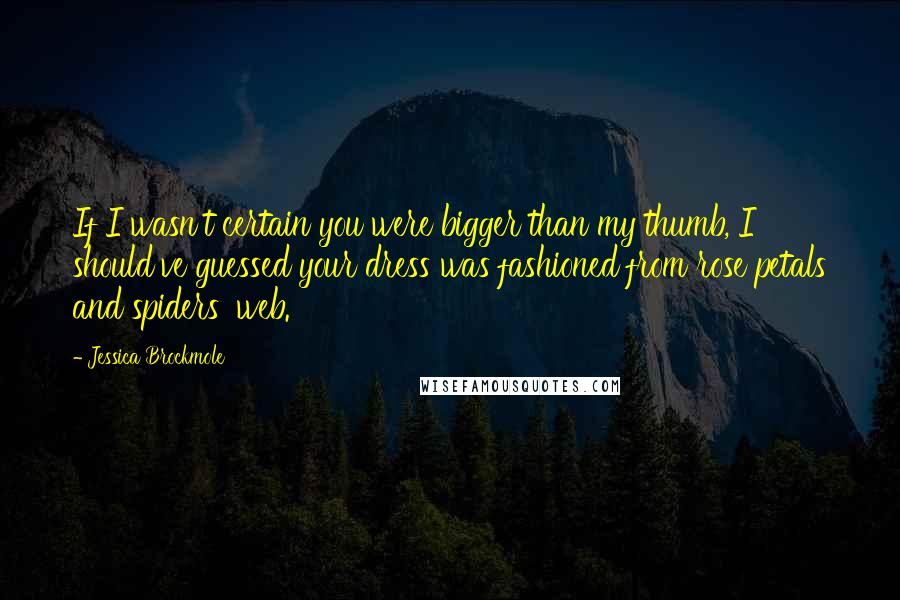 Jessica Brockmole quotes: If I wasn't certain you were bigger than my thumb, I should've guessed your dress was fashioned from rose petals and spiders' web.