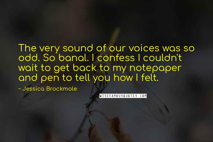 Jessica Brockmole quotes: The very sound of our voices was so odd. So banal. I confess I couldn't wait to get back to my notepaper and pen to tell you how I felt. Jessica Brockmole quotes: The very sound of our voices was so odd. So banal. I confess I couldn't wait to get back to my notepaper and pen to tell you how I felt.