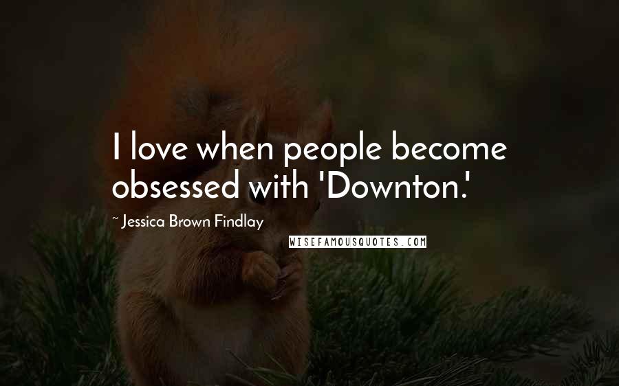 Jessica Brown Findlay quotes: I love when people become obsessed with 'Downton.'