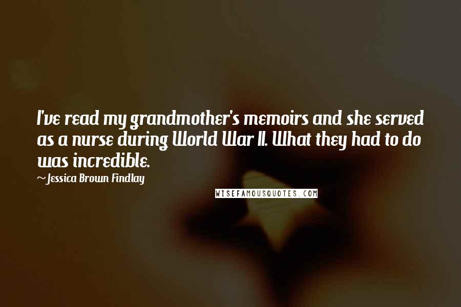 Jessica Brown Findlay quotes: I've read my grandmother's memoirs and she served as a nurse during World War II. What they had to do was incredible.