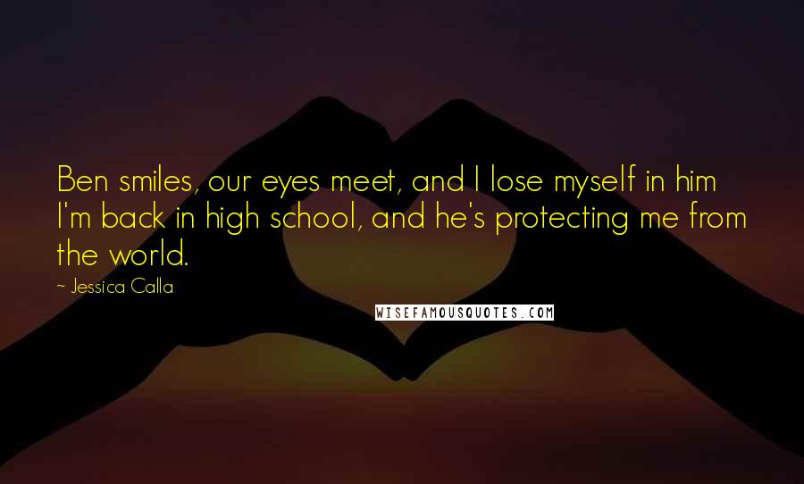 Jessica Calla quotes: Ben smiles, our eyes meet, and I lose myself in him I'm back in high school, and he's protecting me from the world.