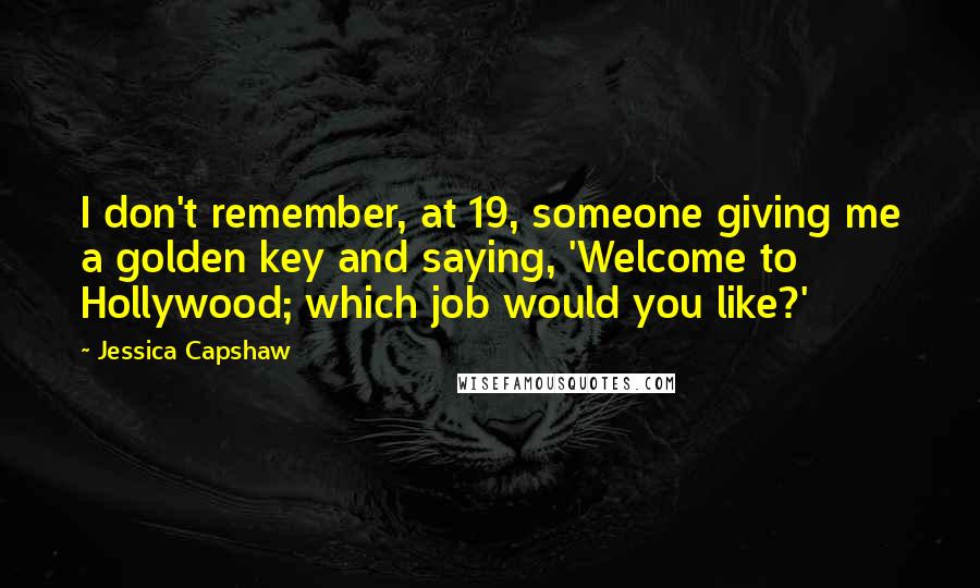 Jessica Capshaw quotes: I don't remember, at 19, someone giving me a golden key and saying, 'Welcome to Hollywood; which job would you like?'