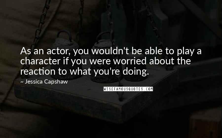 Jessica Capshaw quotes: As an actor, you wouldn't be able to play a character if you were worried about the reaction to what you're doing.