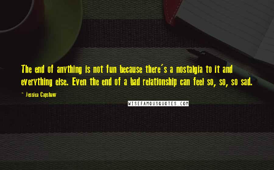 Jessica Capshaw quotes: The end of anything is not fun because there's a nostalgia to it and everything else. Even the end of a bad relationship can feel so, so, so sad.