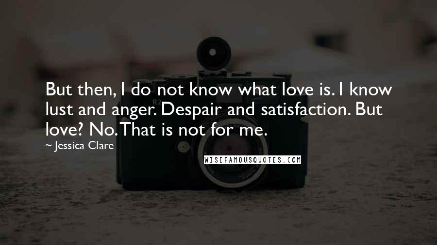 Jessica Clare quotes: But then, I do not know what love is. I know lust and anger. Despair and satisfaction. But love? No. That is not for me.