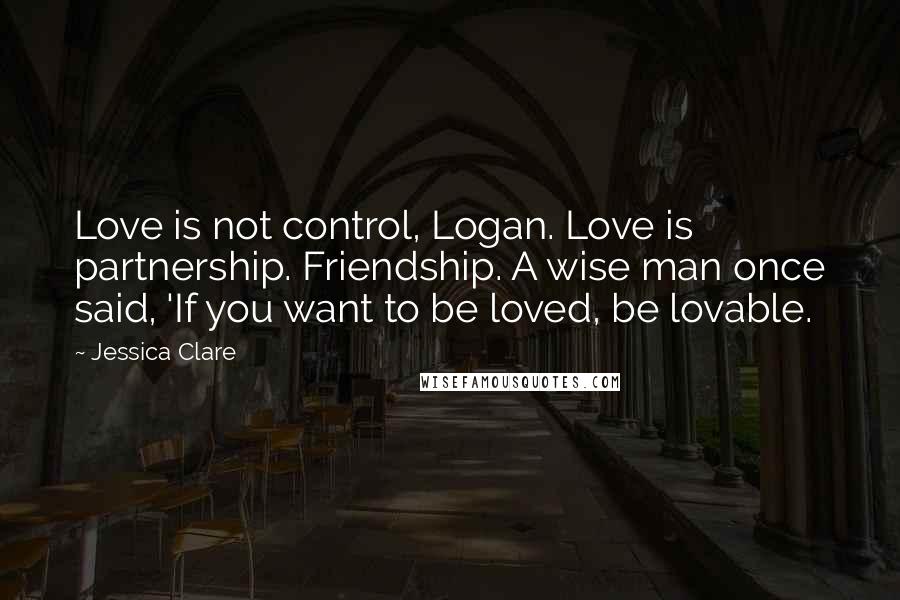 Jessica Clare quotes: Love is not control, Logan. Love is partnership. Friendship. A wise man once said, 'If you want to be loved, be lovable.