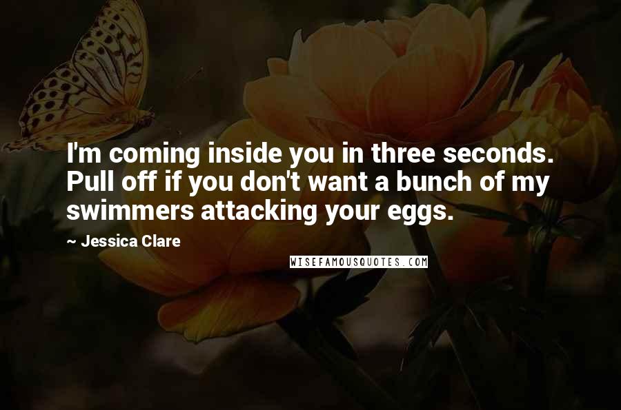 Jessica Clare quotes: I'm coming inside you in three seconds. Pull off if you don't want a bunch of my swimmers attacking your eggs. Jessica Clare quotes: I'm coming inside you in three seconds. Pull off if you don't want a bunch of my swimmers attacking your eggs.