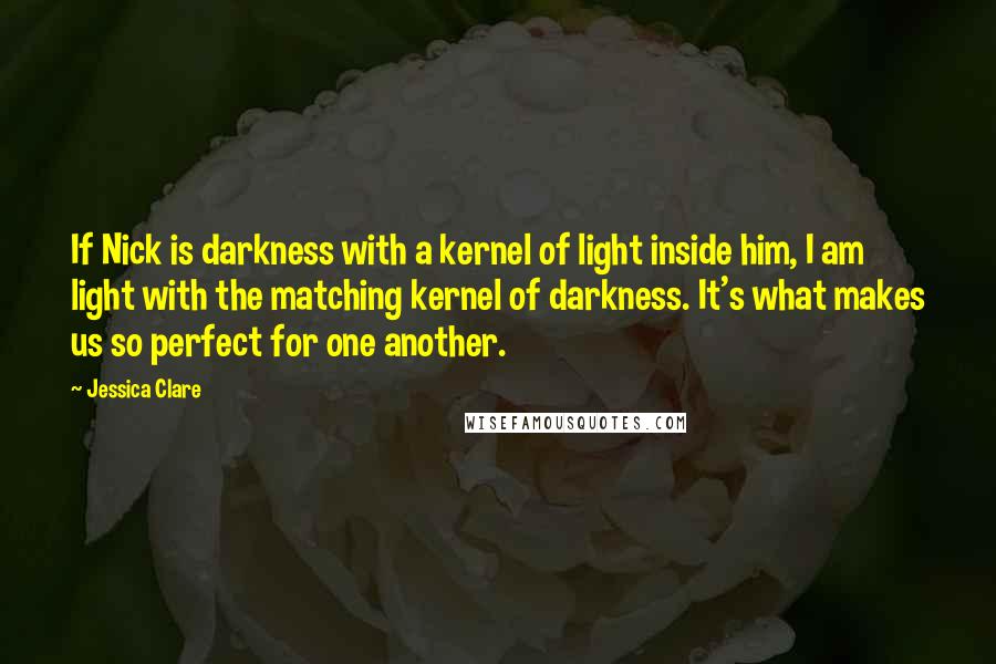 Jessica Clare quotes: If Nick is darkness with a kernel of light inside him, I am light with the matching kernel of darkness. It's what makes us so perfect for one another.
