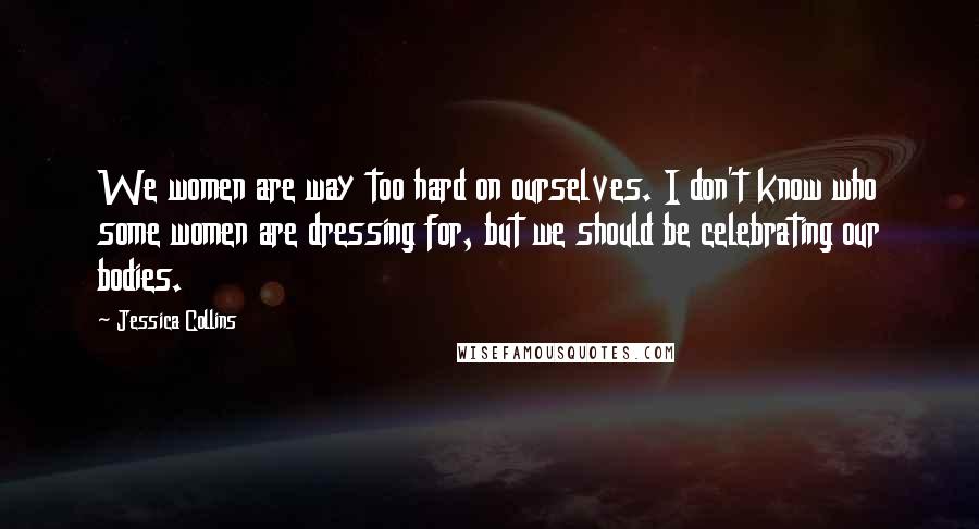 Jessica Collins quotes: We women are way too hard on ourselves. I don't know who some women are dressing for, but we should be celebrating our bodies. Jessica Collins quotes: We women are way too hard on ourselves. I don't know who some women are dressing for, but we should be celebrating our bodies.
