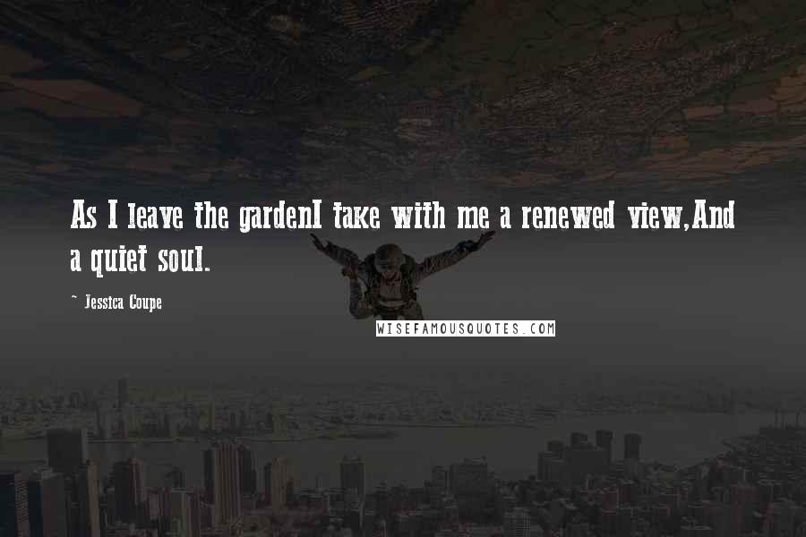 Jessica Coupe quotes: As I leave the gardenI take with me a renewed view,And a quiet soul.