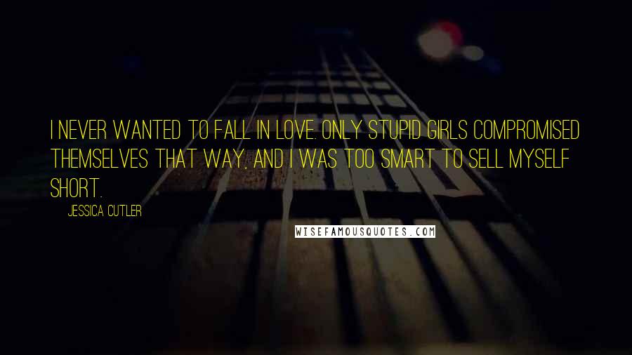 Jessica Cutler quotes: I never wanted to fall in love. Only stupid girls compromised themselves that way, and I was too smart to sell myself short.