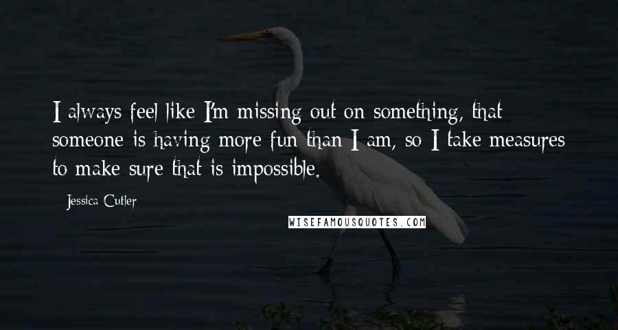 Jessica Cutler quotes: I always feel like I'm missing out on something, that someone is having more fun than I am, so I take measures to make sure that is impossible.