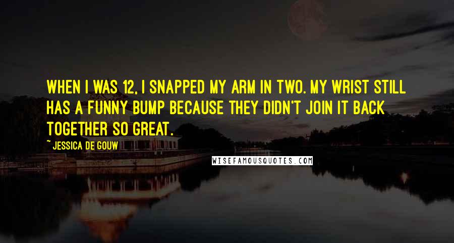 Jessica De Gouw quotes: When I was 12, I snapped my arm in two. My wrist still has a funny bump because they didn't join it back together so great. Jessica De Gouw quotes: When I was 12, I snapped my arm in two. My wrist still has a funny bump because they didn't join it back together so great.