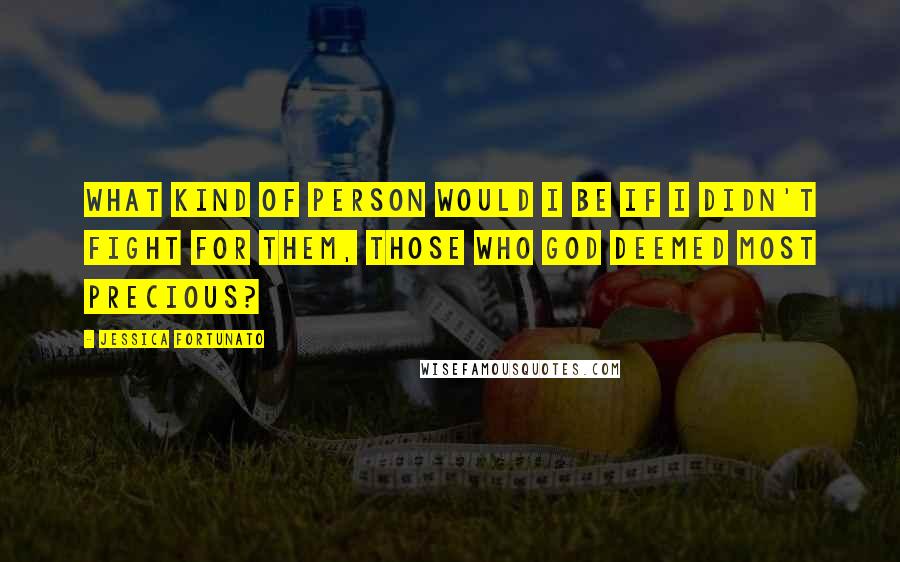 Jessica Fortunato quotes: What kind of person would I be if I didn't fight for them, those who God deemed most precious?