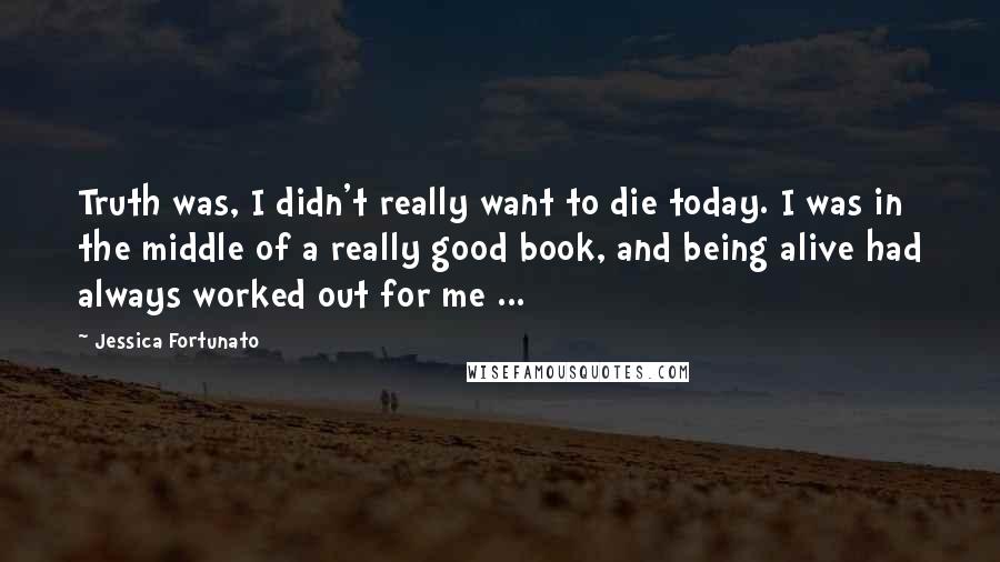 Jessica Fortunato quotes: Truth was, I didn't really want to die today. I was in the middle of a really good book, and being alive had always worked out for me ...