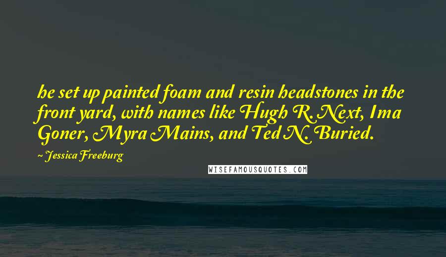 Jessica Freeburg quotes: he set up painted foam and resin headstones in the front yard, with names like Hugh R. Next, Ima Goner, Myra Mains, and Ted N. Buried. Jessica Freeburg quotes: he set up painted foam and resin headstones in the front yard, with names like Hugh R. Next, Ima Goner, Myra Mains, and Ted N. Buried.