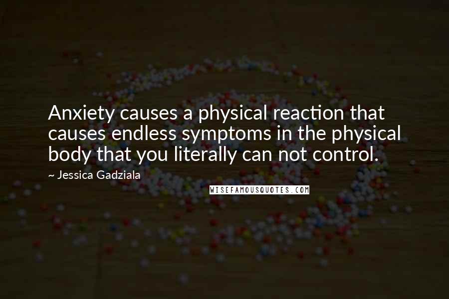 Jessica Gadziala quotes: Anxiety causes a physical reaction that causes endless symptoms in the physical body that you literally can not control. Jessica Gadziala quotes: Anxiety causes a physical reaction that causes endless symptoms in the physical body that you literally can not control.