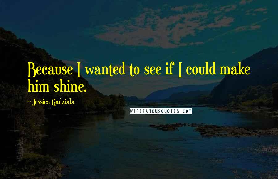 Jessica Gadziala quotes: Because I wanted to see if I could make him shine. Jessica Gadziala quotes: Because I wanted to see if I could make him shine.