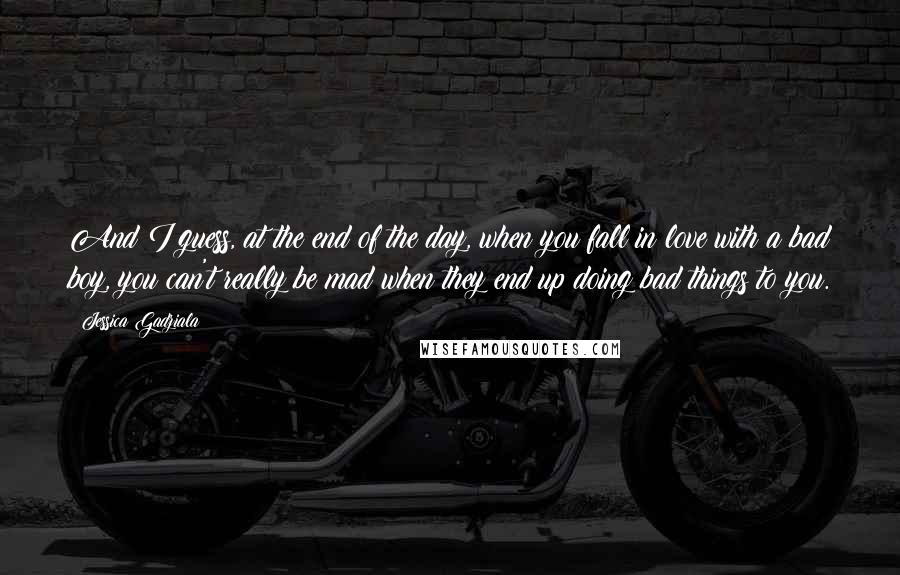 Jessica Gadziala quotes: And I guess, at the end of the day, when you fall in love with a bad boy, you can't really be mad when they end up doing bad things Jessica Gadziala quotes: And I guess, at the end of the day, when you fall in love with a bad boy, you can't really be mad when they end up doing bad things