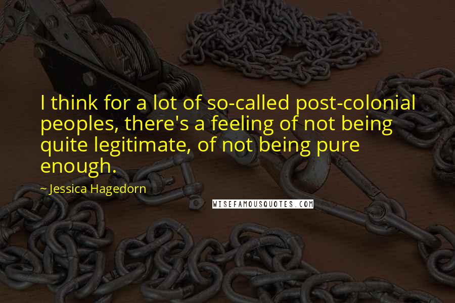Jessica Hagedorn quotes: I think for a lot of so-called post-colonial peoples, there's a feeling of not being quite legitimate, of not being pure enough.
