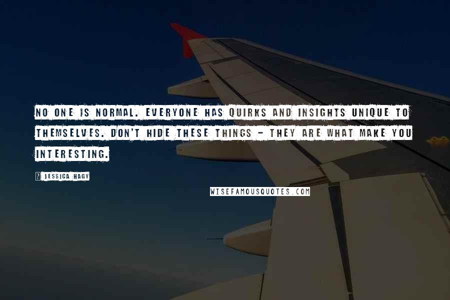 Jessica Hagy quotes: No one is normal. Everyone has quirks and insights unique to themselves. Don't hide these things - they are what make you interesting.