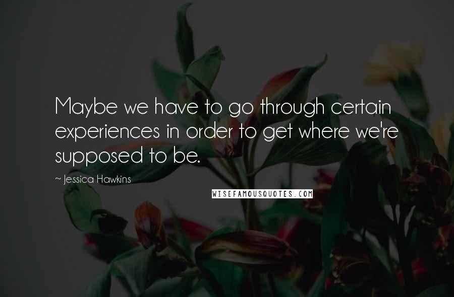 Jessica Hawkins quotes: Maybe we have to go through certain experiences in order to get where we're supposed to be.