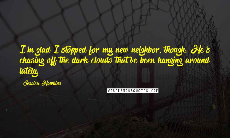 Jessica Hawkins quotes: I'm glad I stopped for my new neighbor, though. He's chasing off the dark clouds that've been hanging around lately.