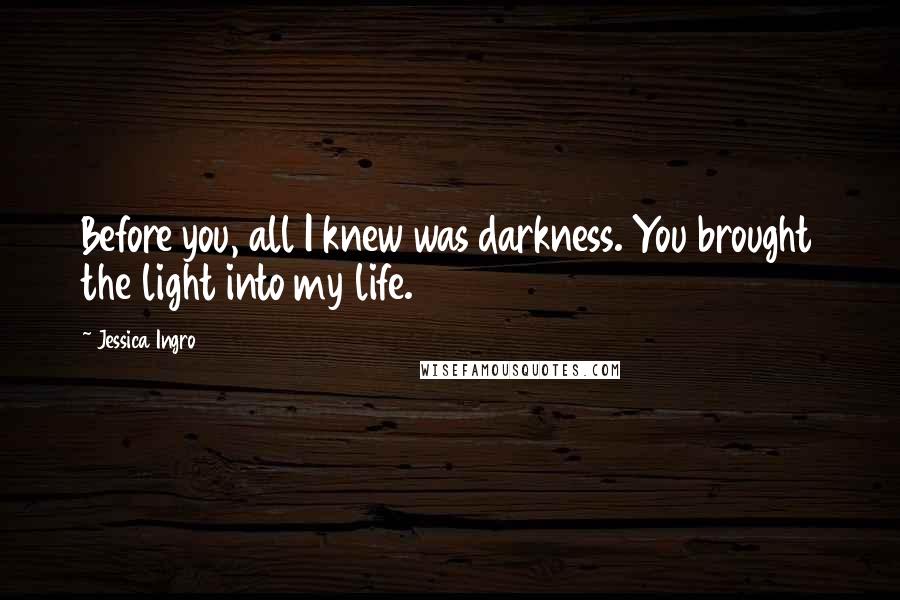Jessica Ingro quotes: Before you, all I knew was darkness. You brought the light into my life.