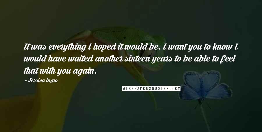 Jessica Ingro quotes: It was everything I hoped it would be. I want you to know I would have waited another sixteen years to be able to feel that with you again.