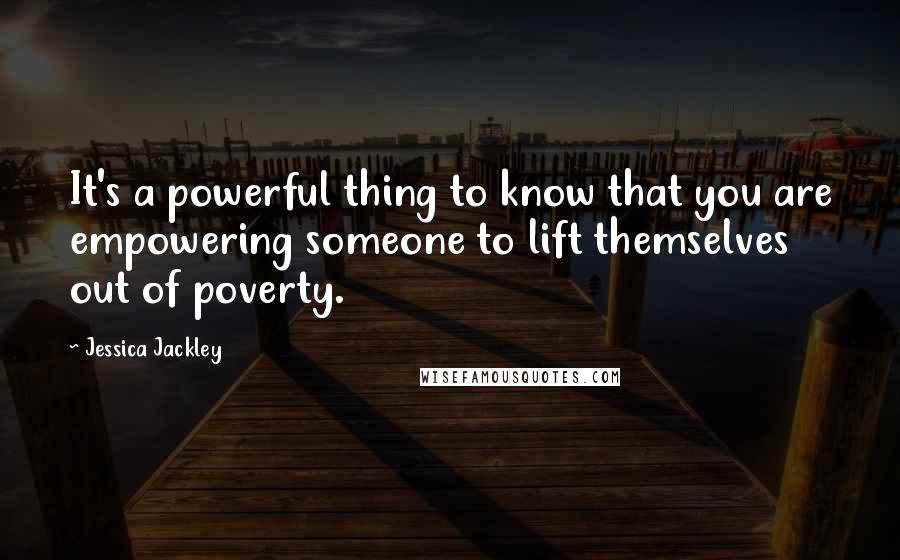 Jessica Jackley quotes: It's a powerful thing to know that you are empowering someone to lift themselves out of poverty.